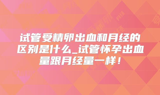 试管受精卵出血和月经的区别是什么_试管怀孕出血量跟月经量一样！