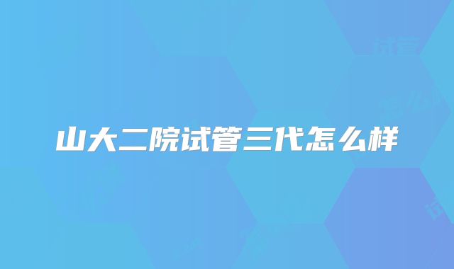 山大二院试管三代怎么样