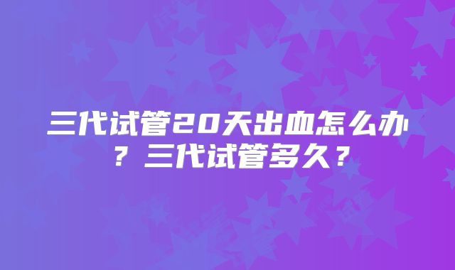 三代试管20天出血怎么办？三代试管多久？