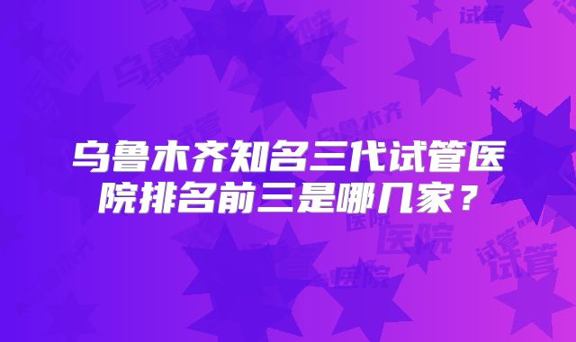 乌鲁木齐知名三代试管医院排名前三是哪几家？
