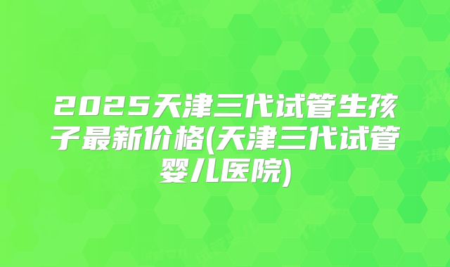 2025天津三代试管生孩子最新价格(天津三代试管婴儿医院)