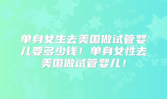 单身女生去美国做试管婴儿要多少钱！单身女性去美国做试管婴儿！
