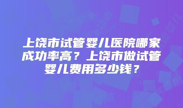 上饶市试管婴儿医院哪家成功率高？上饶市做试管婴儿费用多少钱？