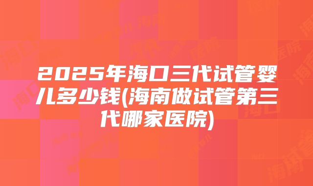 2025年海口三代试管婴儿多少钱(海南做试管第三代哪家医院)
