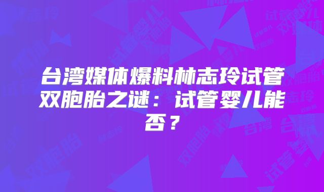 台湾媒体爆料林志玲试管双胞胎之谜：试管婴儿能否？