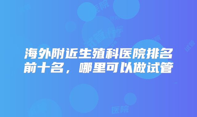 海外附近生殖科医院排名前十名，哪里可以做试管
