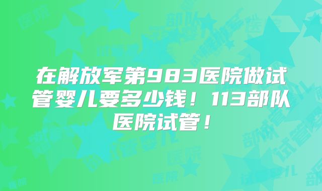 在解放军第983医院做试管婴儿要多少钱！113部队医院试管！
