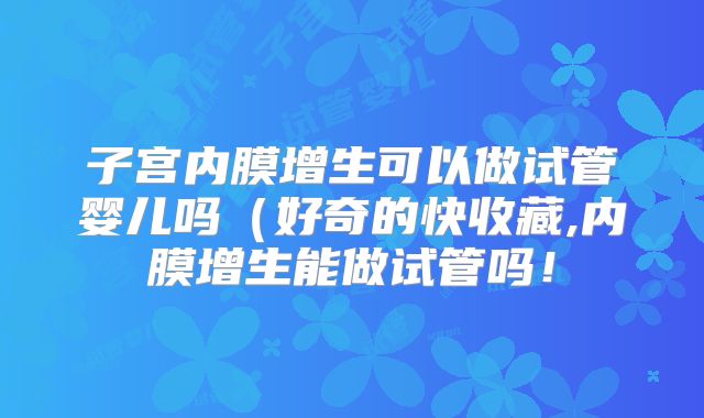 子宫内膜增生可以做试管婴儿吗（好奇的快收藏,内膜增生能做试管吗！