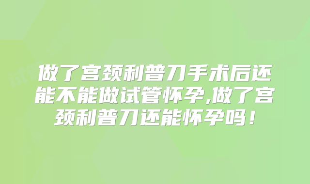 做了宫颈利普刀手术后还能不能做试管怀孕,做了宫颈利普刀还能怀孕吗！