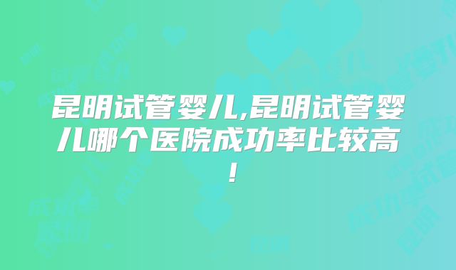 昆明试管婴儿,昆明试管婴儿哪个医院成功率比较高！