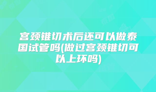宫颈锥切术后还可以做泰国试管吗(做过宫颈锥切可以上环吗)