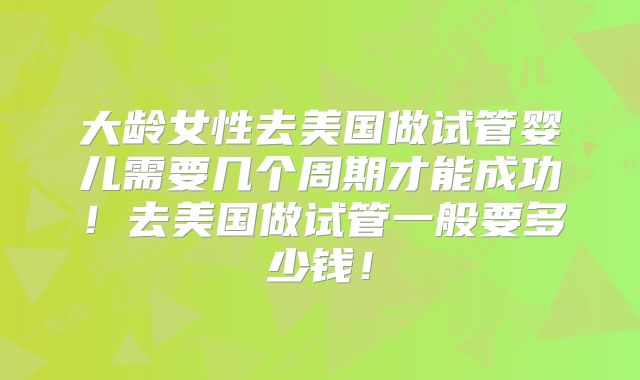 大龄女性去美国做试管婴儿需要几个周期才能成功！去美国做试管一般要多少钱！