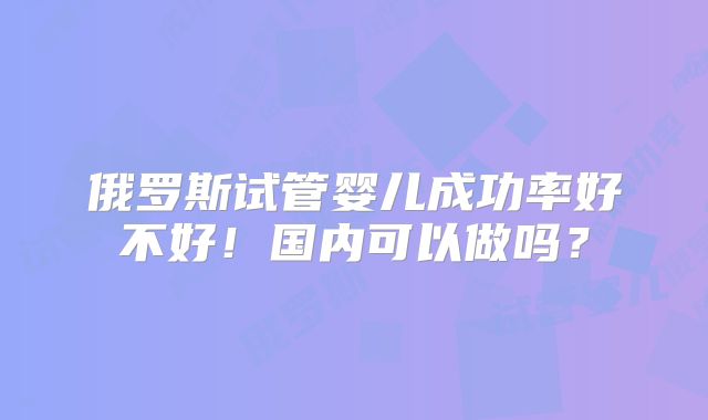 俄罗斯试管婴儿成功率好不好!国内可以做吗?