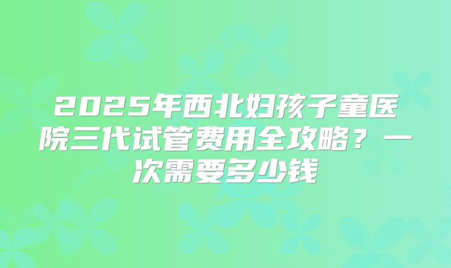 2025年西北妇孩子童医院三代试管费用全攻略？一次需要多少钱