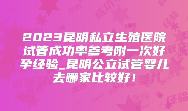 2023昆明私立生殖医院试管成功率参考附一次好孕经验_昆明公立试管婴儿去哪家比较好！