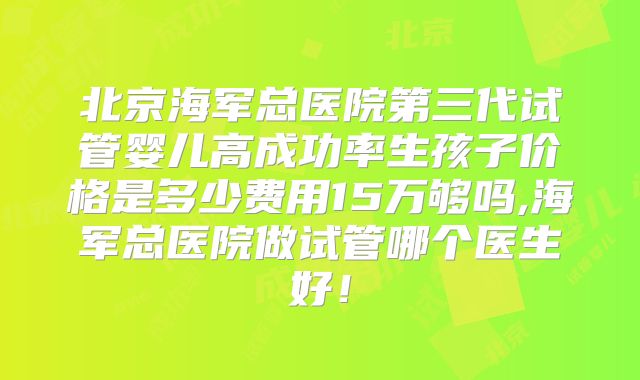北京海军总医院第三代试管婴儿高成功率生孩子价格是多少费用15万够吗,海军总医院做试管哪个医生好！