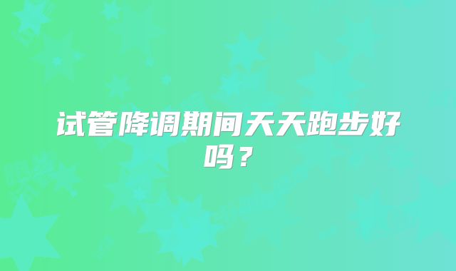 试管降调期间天天跑步好吗？