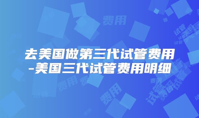 去美国做第三代试管费用-美国三代试管费用明细