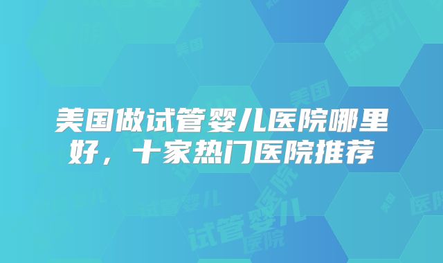 美国做试管婴儿医院哪里好,十家热门医院推荐