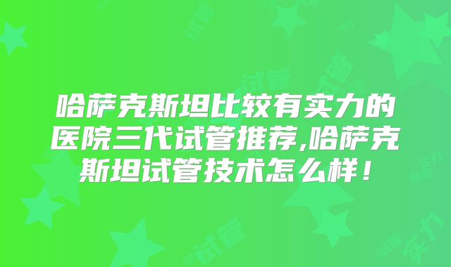 哈萨克斯坦比较有实力的医院三代试管推荐,哈萨克斯坦试管技术怎么样！