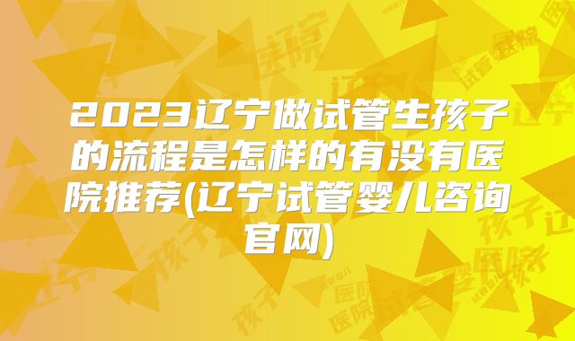 2023辽宁做试管生孩子的流程是怎样的有没有医院推荐(辽宁试管婴儿咨询官网)