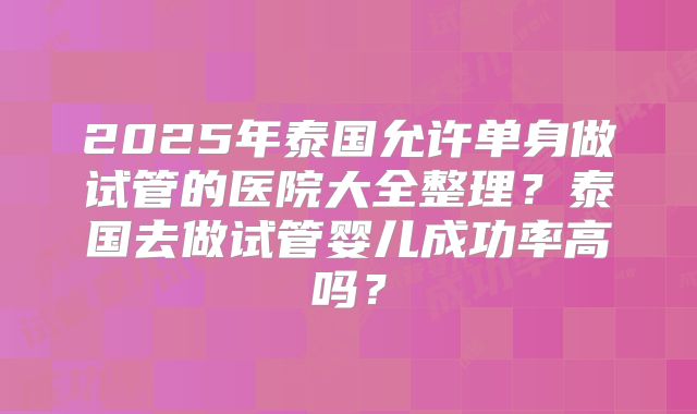 2025年泰国允许单身做试管的医院大全整理？泰国去做试管婴儿成功率高吗？
