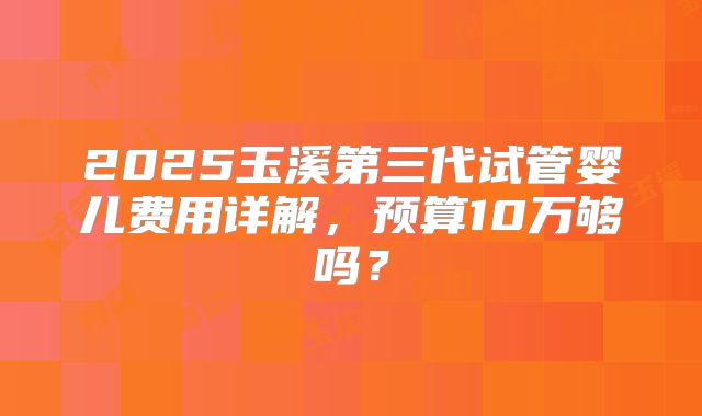 2025玉溪第三代试管婴儿费用详解,预算10万够吗?