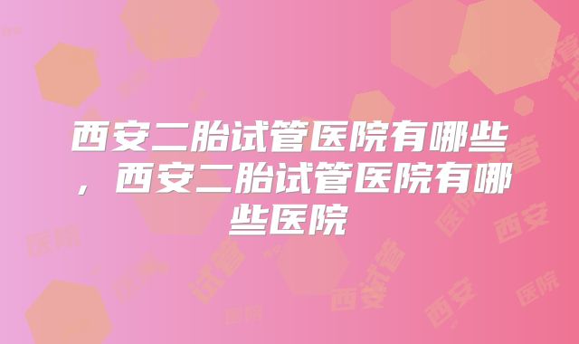 西安二胎试管医院有哪些，西安二胎试管医院有哪些医院