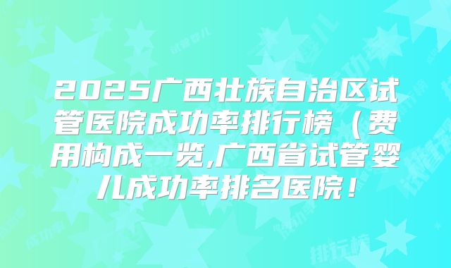 2025广西壮族自治区试管医院成功率排行榜（费用构成一览,广西省试管婴儿成功率排名医院！