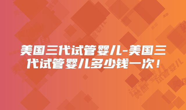 美国三代试管婴儿-美国三代试管婴儿多少钱一次!