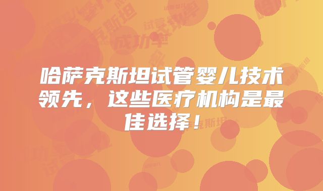 哈萨克斯坦试管婴儿技术领先，这些医疗机构是最佳选择！