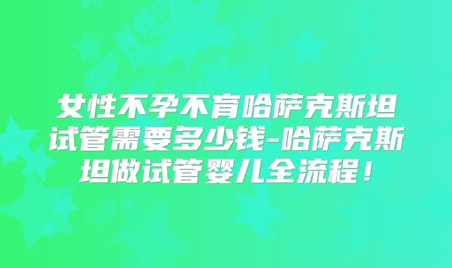 女性不孕不育哈萨克斯坦试管需要多少钱-哈萨克斯坦做试管婴儿全流程!