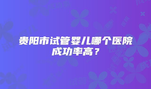 贵阳市试管婴儿哪个医院成功率高？