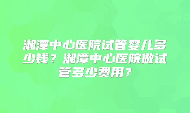 湘潭中心医院试管婴儿多少钱?湘潭中心医院做试管多少费用?
