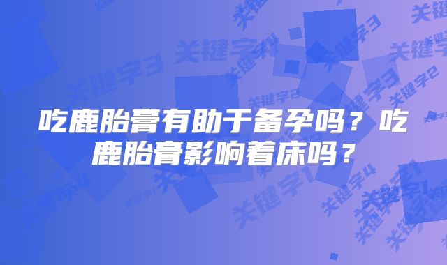 吃鹿胎膏有助于备孕吗?吃鹿胎膏影响着床吗?