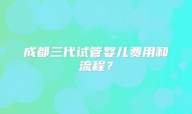 成都三代试管婴儿费用和流程？