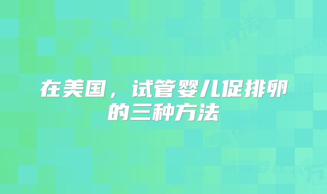 在美国，试管婴儿促排卵的三种方法