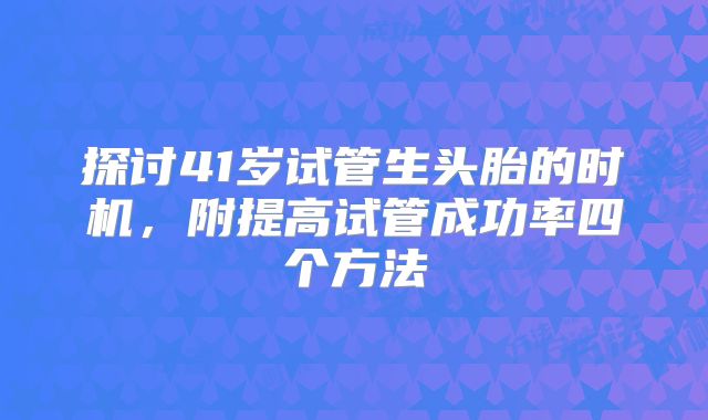 探讨41岁试管生头胎的时机,附提高试管成功率四个方法