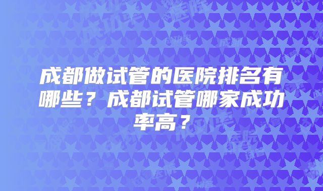 成都做试管的医院排名有哪些？成都试管哪家成功率高？