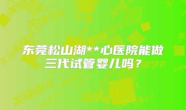 东莞松山湖**心医院能做三代试管婴儿吗？