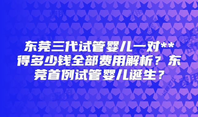 东莞三代试管婴儿一对**得多少钱全部费用解析?东莞首例试管婴儿诞生?