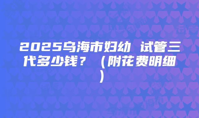 2025乌海市妇幼 试管三代多少钱?(附花费明细)