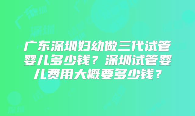 广东深圳妇幼做三代试管婴儿多少钱?深圳试管婴儿费用大概要多少钱?
