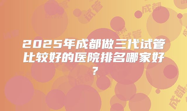 2025年成都做三代试管比较好的医院排名哪家好？