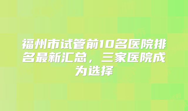 福州市试管前10名医院排名最新汇总，三家医院成为选择