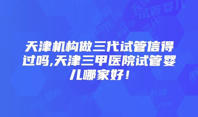 天津机构做三代试管信得过吗,天津三甲医院试管婴儿哪家好！