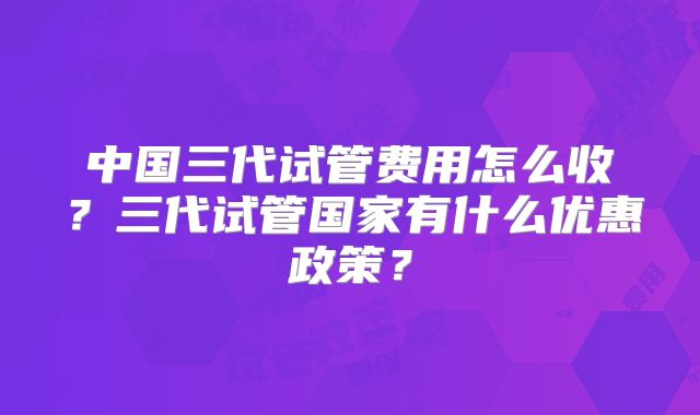 中国三代试管费用怎么收？三代试管国家有什么优惠政策？