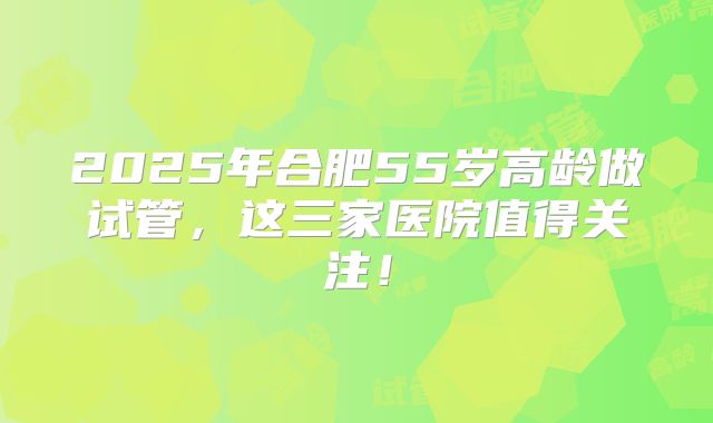 2025年合肥55岁高龄做试管，这三家医院值得关注！