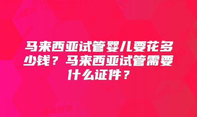 马来西亚试管婴儿要花多少钱？马来西亚试管需要什么证件？