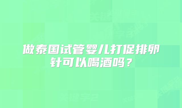 做泰国试管婴儿打促排卵针可以喝酒吗?